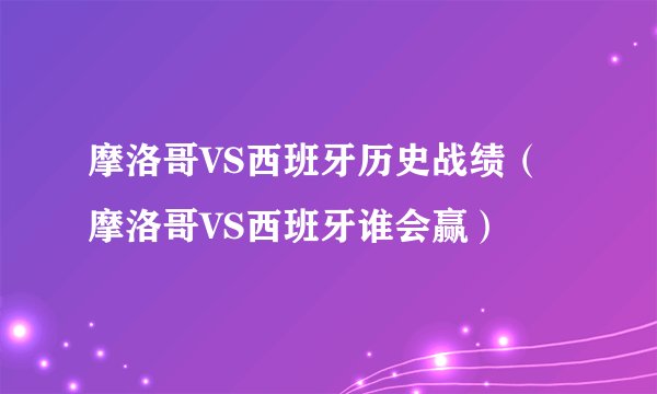 摩洛哥VS西班牙历史战绩（摩洛哥VS西班牙谁会赢）