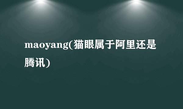 maoyang(猫眼属于阿里还是腾讯)