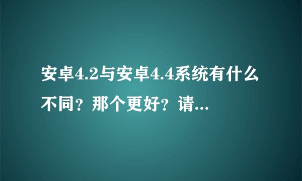 安卓4.2与安卓4.4系统有什么不同？那个更好？请详细解释一下，谢谢