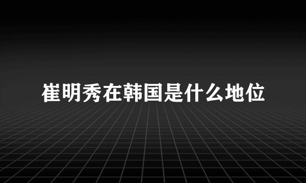 崔明秀在韩国是什么地位