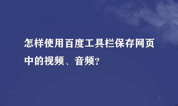 怎样使用百度工具栏保存网页中的视频、音频？