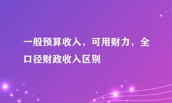 一般预算收入，可用财力，全口径财政收入区别