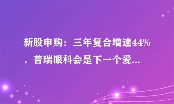 新股申购：三年复合增速44%，普瑞眼科会是下一个爱尔眼科吗？