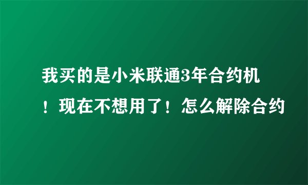 我买的是小米联通3年合约机！现在不想用了！怎么解除合约