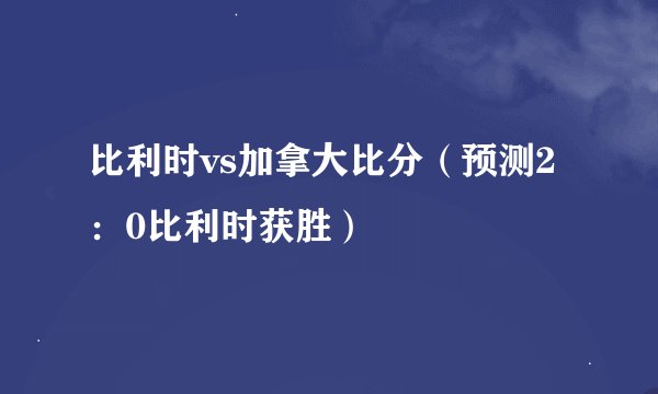 比利时vs加拿大比分（预测2：0比利时获胜）