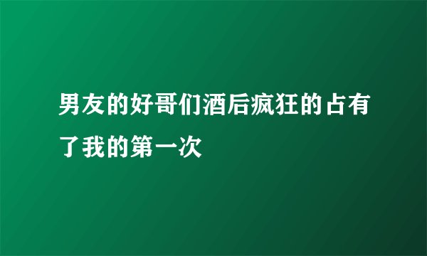 男友的好哥们酒后疯狂的占有了我的第一次