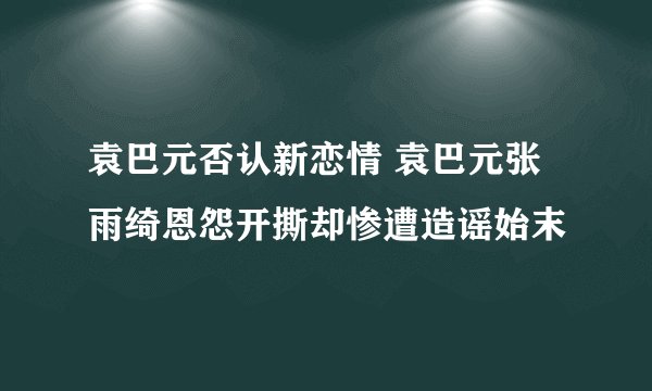 袁巴元否认新恋情 袁巴元张雨绮恩怨开撕却惨遭造谣始末