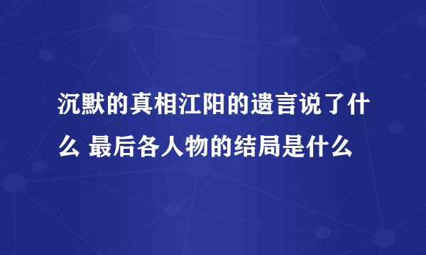 沉默的真相江阳的遗言说了什么 最后各人物的结局是什么