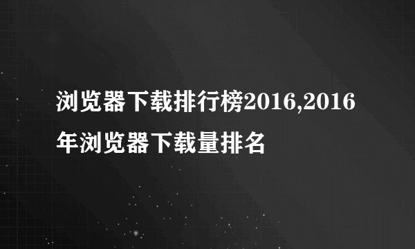 浏览器下载排行榜2016,2016年浏览器下载量排名