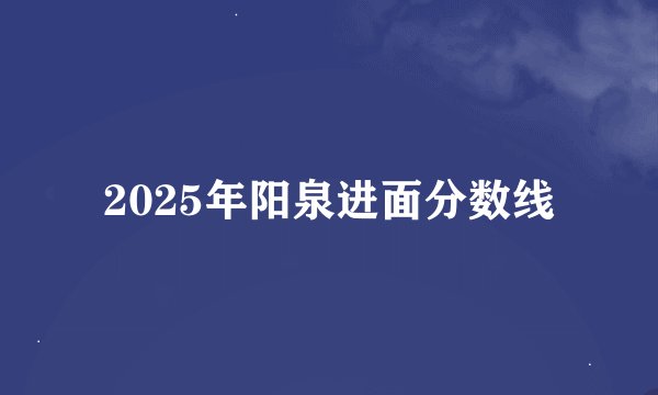 2025年阳泉进面分数线
