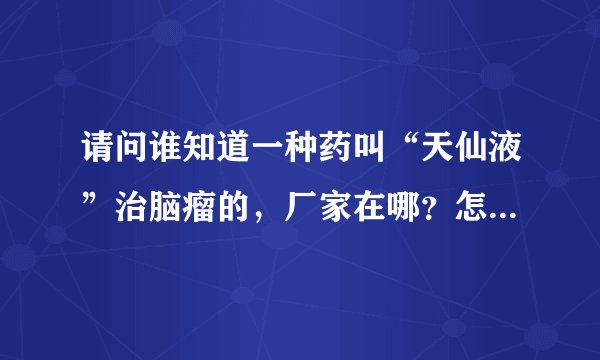 请问谁知道一种药叫“天仙液”治脑瘤的，厂家在哪？怎么购买得到？