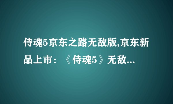 侍魂5京东之路无敌版,京东新品上市：《侍魂5》无敌版选择无忧。