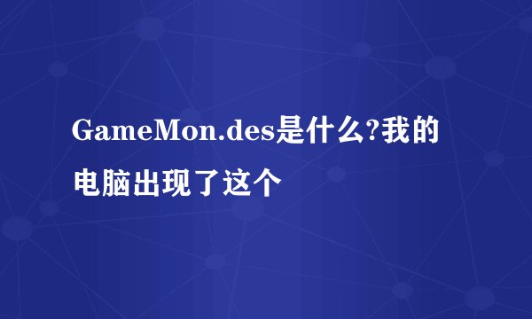 GameMon.des是什么?我的电脑出现了这个
