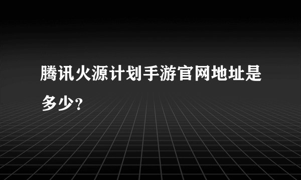 腾讯火源计划手游官网地址是多少？