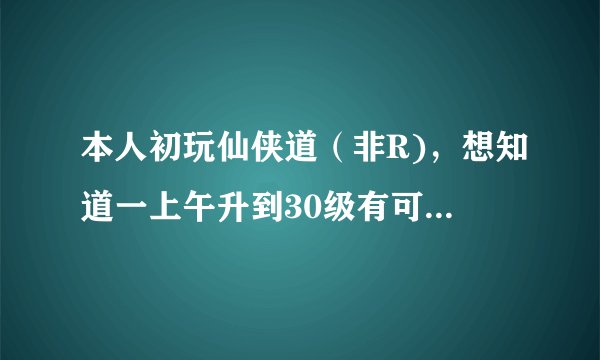 本人初玩仙侠道（非R)，想知道一上午升到30级有可能吗？怎样升级最快？