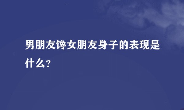 男朋友馋女朋友身子的表现是什么？