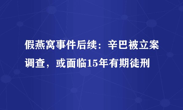 假燕窝事件后续：辛巴被立案调查，或面临15年有期徒刑