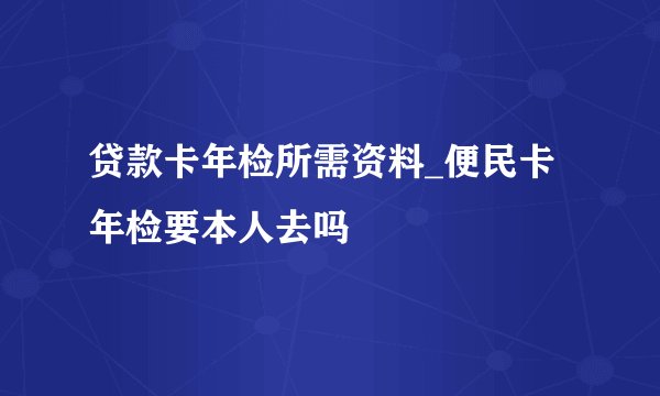 贷款卡年检所需资料_便民卡年检要本人去吗