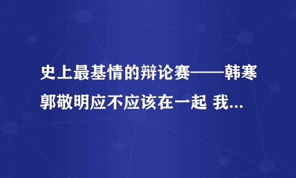 史上最基情的辩论赛——韩寒郭敬明应不应该在一起 我想要这个辩论的全部...