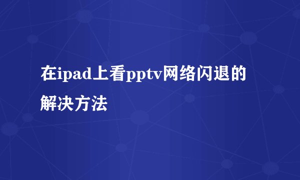 在ipad上看pptv网络闪退的解决方法