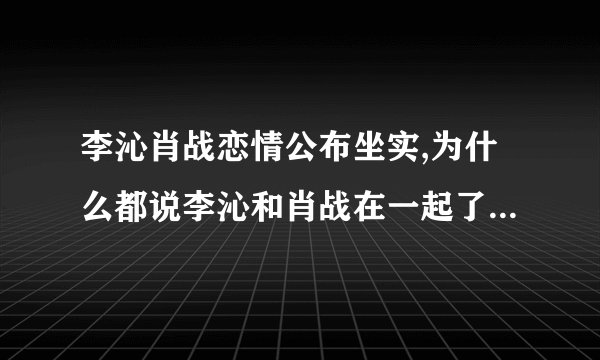 李沁肖战恋情公布坐实,为什么都说李沁和肖战在一起了真相曝光