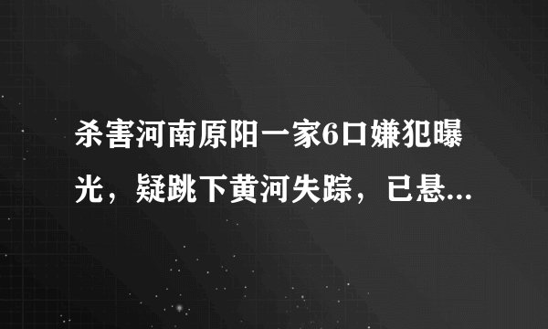 杀害河南原阳一家6口嫌犯曝光，疑跳下黄河失踪，已悬赏5万元