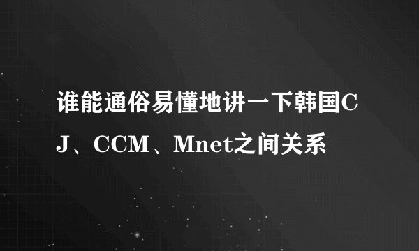 谁能通俗易懂地讲一下韩国CJ、CCM、Mnet之间关系