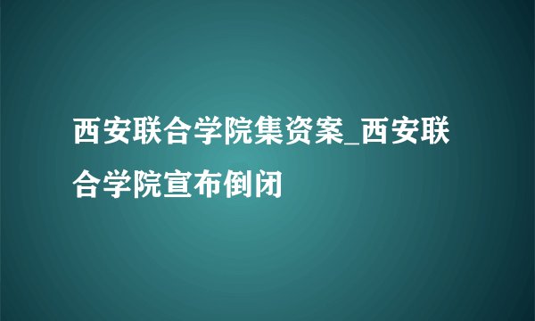 西安联合学院集资案_西安联合学院宣布倒闭