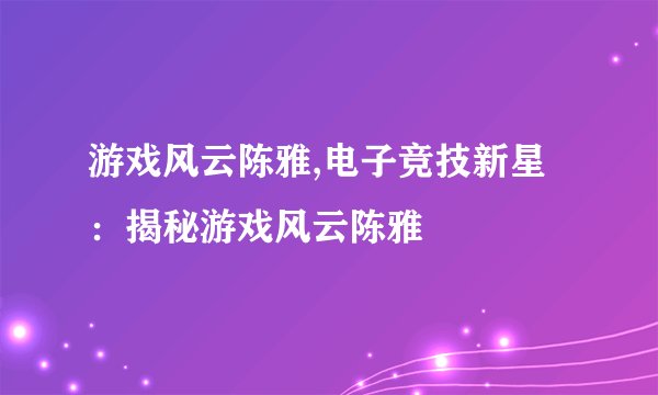 游戏风云陈雅,电子竞技新星：揭秘游戏风云陈雅