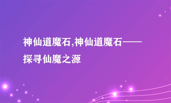 神仙道魔石,神仙道魔石——探寻仙魔之源