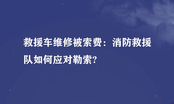 救援车维修被索费：消防救援队如何应对勒索?