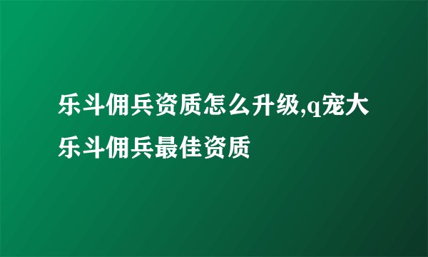 乐斗佣兵资质怎么升级,q宠大乐斗佣兵最佳资质
