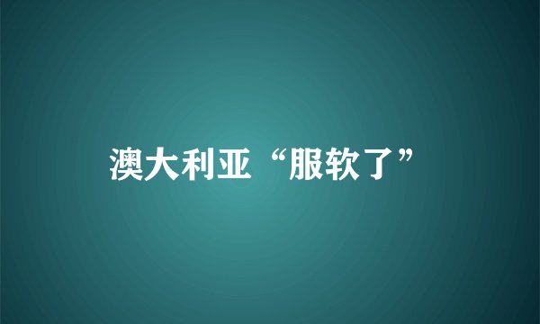 澳大利亚“服软了”