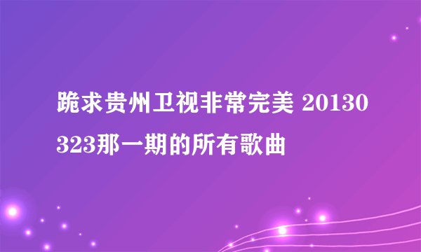 跪求贵州卫视非常完美 20130323那一期的所有歌曲