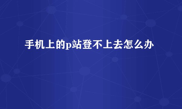 手机上的p站登不上去怎么办