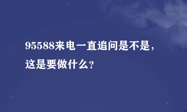 95588来电一直追问是不是，这是要做什么？