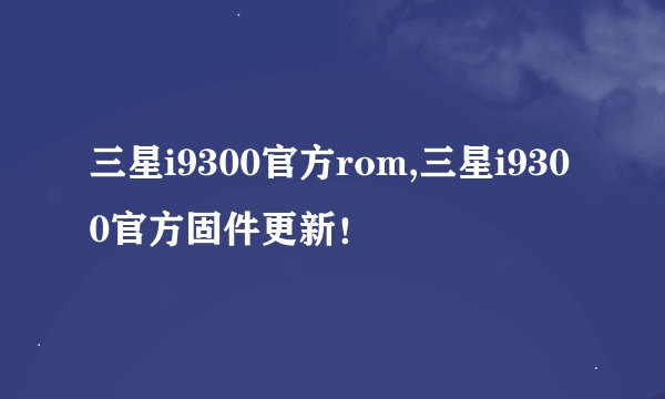 三星i9300官方rom,三星i9300官方固件更新！