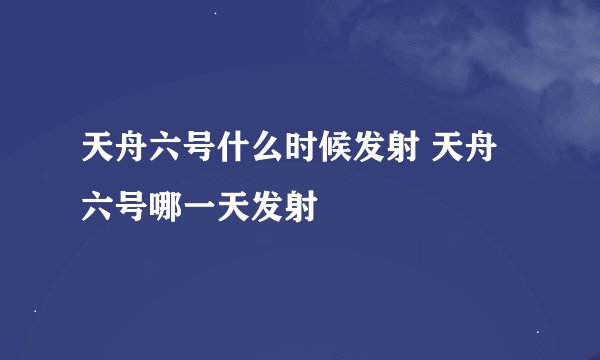 天舟六号什么时候发射 天舟六号哪一天发射