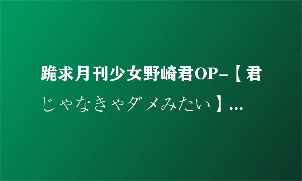 跪求月刊少女野崎君OP-【君じゃなきゃダメみたい】罗马音+中文！【务必一句罗马音一句中文】。