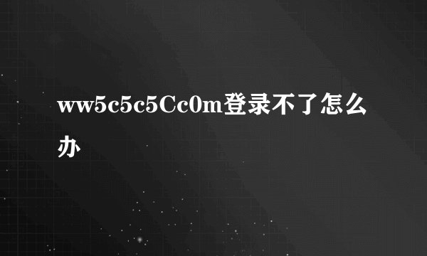 ww5c5c5Cc0m登录不了怎么办