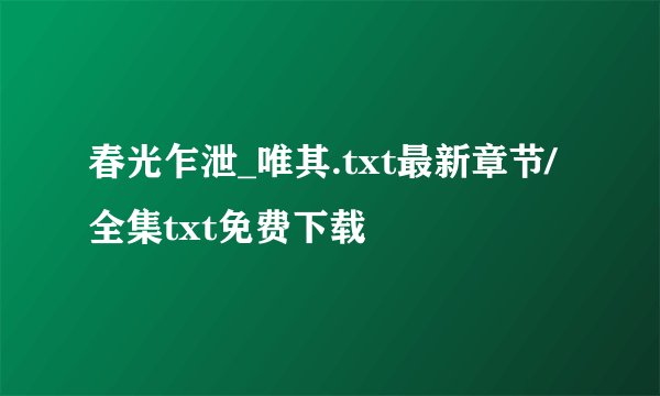 春光乍泄_唯其.txt最新章节/全集txt免费下载