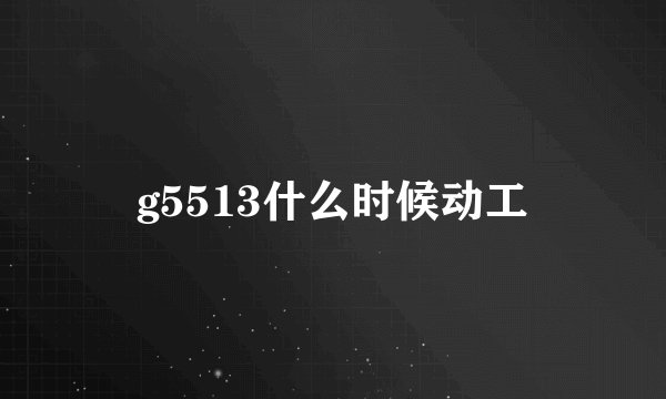 g5513什么时候动工