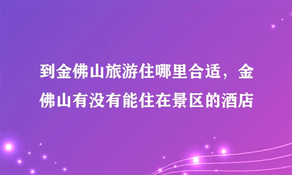 到金佛山旅游住哪里合适，金佛山有没有能住在景区的酒店