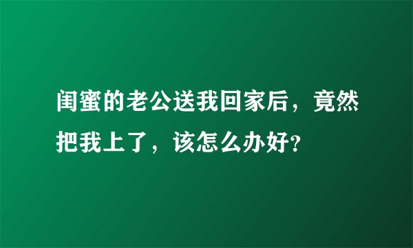 闺蜜的老公送我回家后，竟然把我上了，该怎么办好？