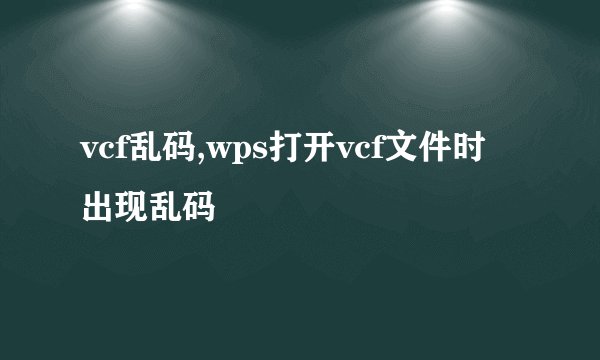 vcf乱码,wps打开vcf文件时出现乱码