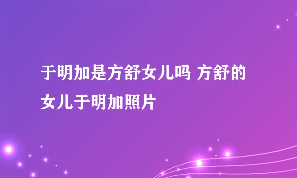 于明加是方舒女儿吗 方舒的女儿于明加照片