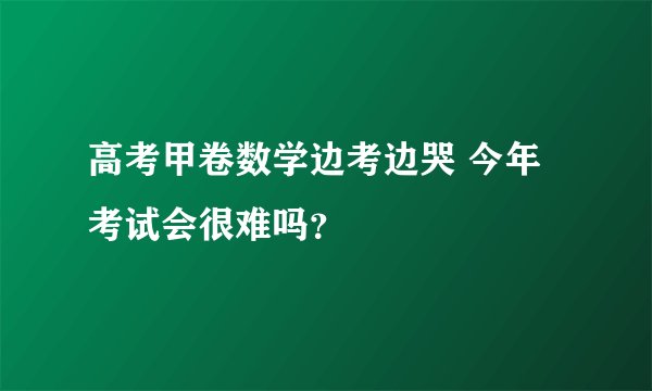 高考甲卷数学边考边哭 今年考试会很难吗？