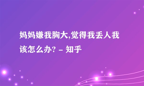 妈妈嫌我胸大,觉得我丢人我该怎么办? - 知乎