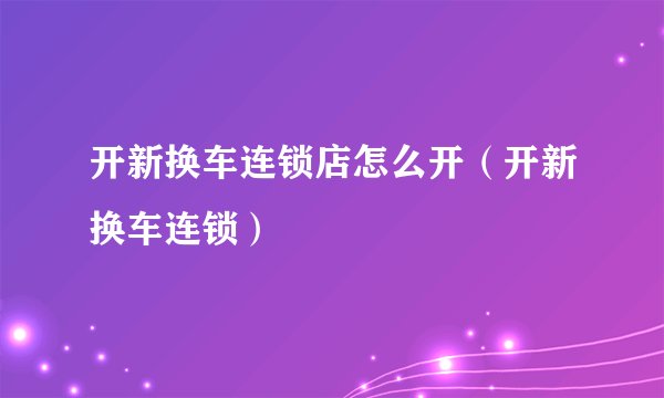开新换车连锁店怎么开（开新换车连锁）