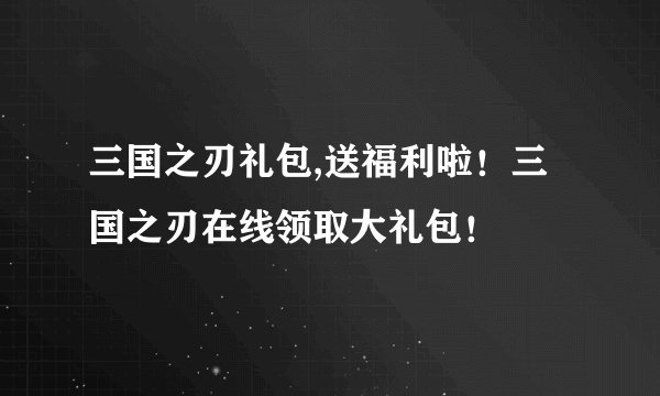 三国之刃礼包,送福利啦！三国之刃在线领取大礼包！